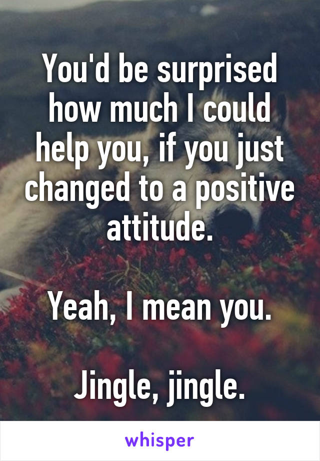 You'd be surprised how much I could help you, if you just changed to a positive attitude.

Yeah, I mean you.

Jingle, jingle.