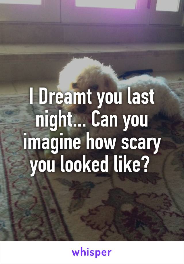 I Dreamt you last night... Can you imagine how scary you looked like? 