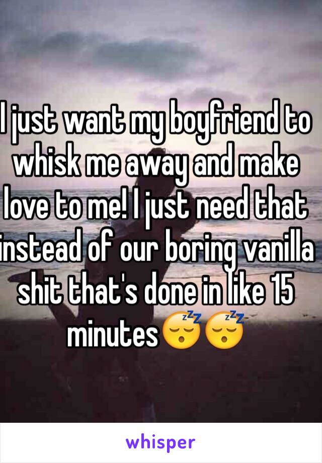 I just want my boyfriend to whisk me away and make love to me! I just need that instead of our boring vanilla shit that's done in like 15 minutes😴😴 