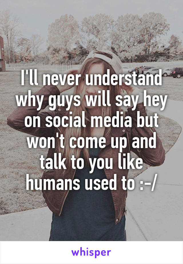 I'll never understand why guys will say hey on social media but won't come up and talk to you like humans used to :-/