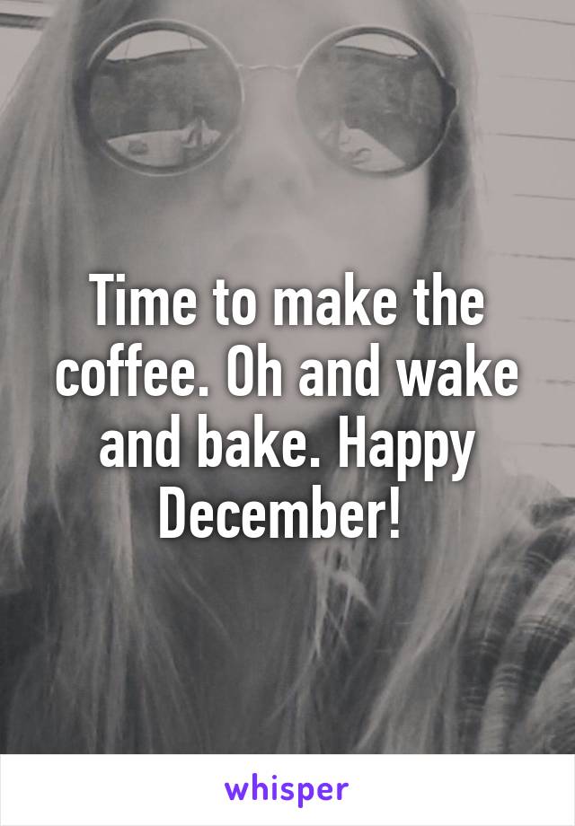 Time to make the coffee. Oh and wake and bake. Happy December! 