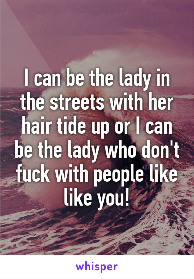 I can be the lady in the streets with her hair tide up or I can be the lady who don't fuck with people like like you!