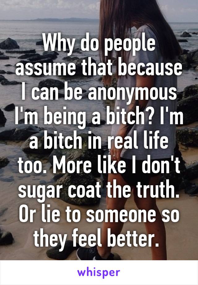 Why do people assume that because I can be anonymous I'm being a bitch? I'm a bitch in real life too. More like I don't sugar coat the truth. Or lie to someone so they feel better. 