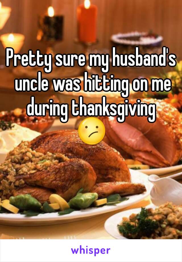 Pretty sure my husband's uncle was hitting on me during thanksgiving 
😕