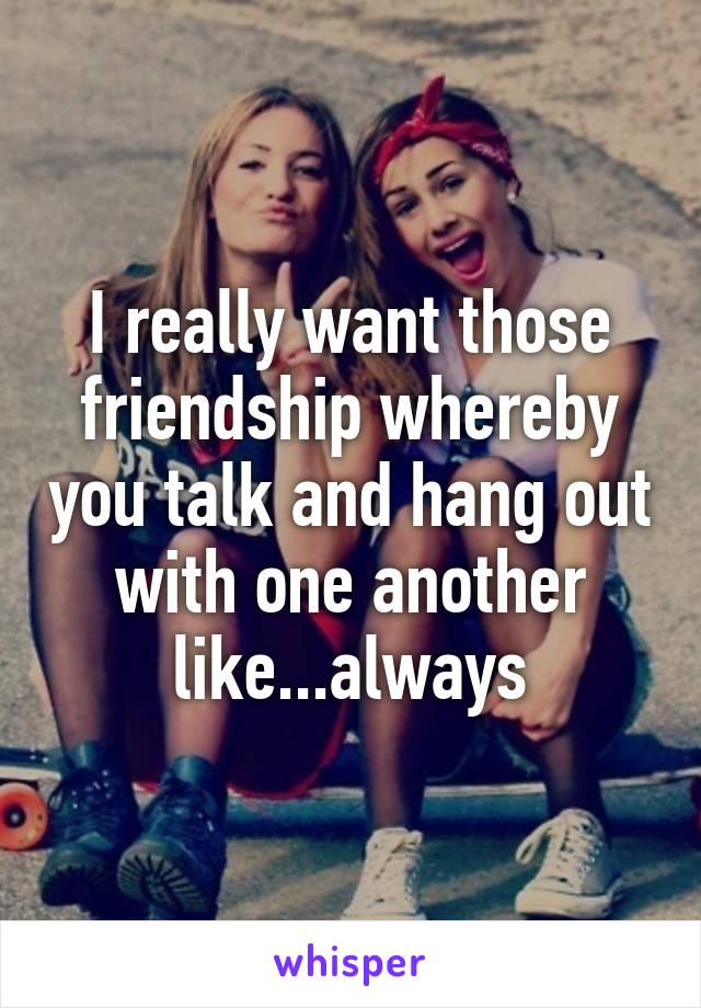 I really want those friendship whereby you talk and hang out with one another like...always