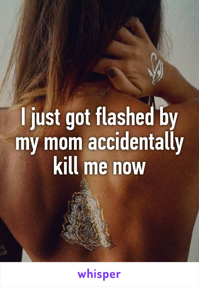 I just got flashed by my mom accidentally kill me now