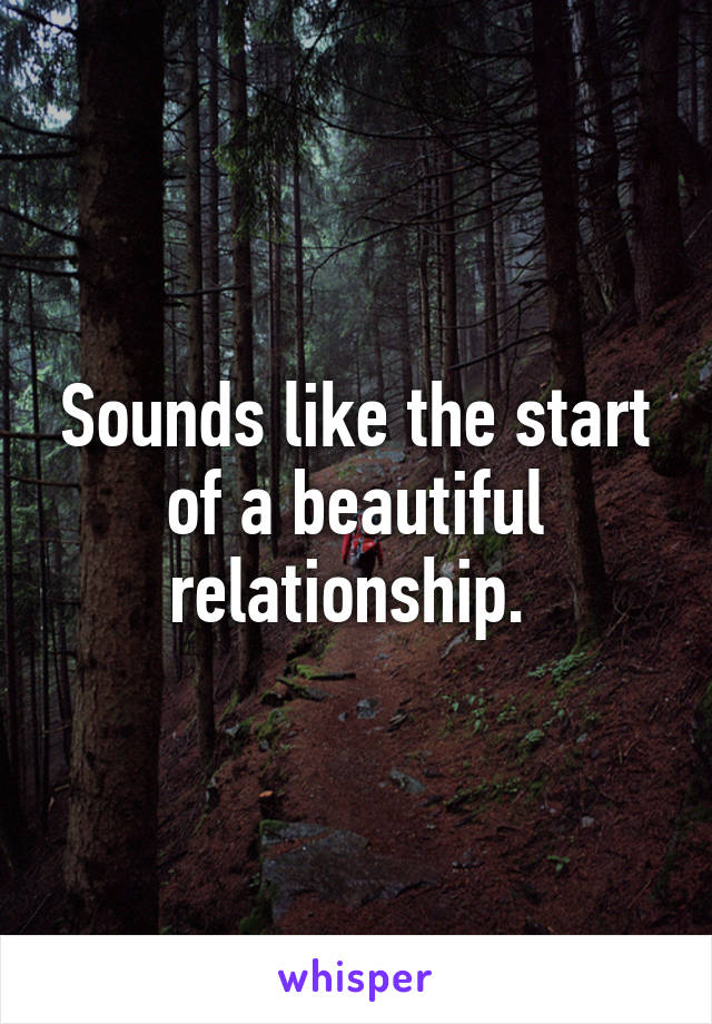 Sounds like the start of a beautiful relationship. 