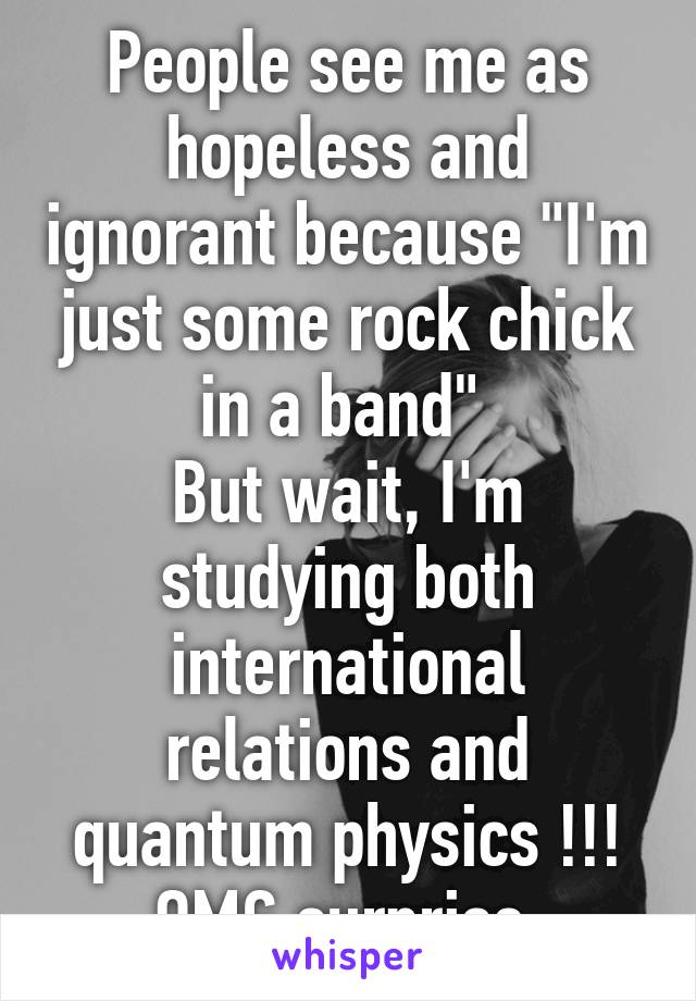 People see me as hopeless and ignorant because "I'm just some rock chick in a band" 
But wait, I'm studying both international relations and quantum physics !!! OMG surprise 