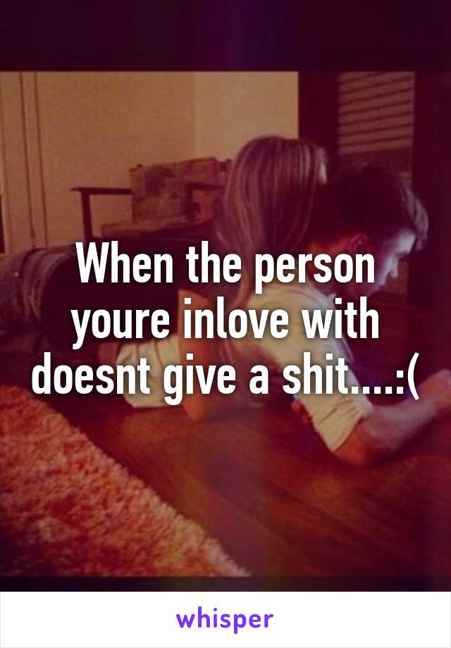 When the person youre inlove with doesnt give a shit....:(