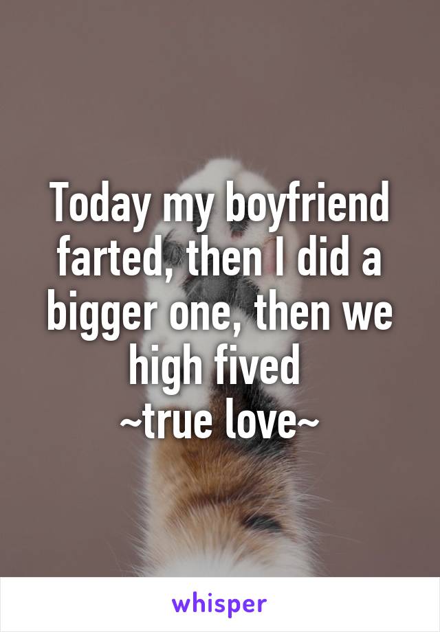 Today my boyfriend farted, then I did a bigger one, then we high fived 
~true love~