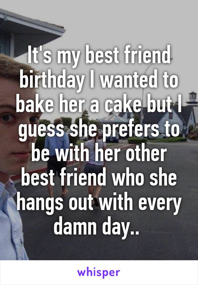 It's my best friend birthday I wanted to bake her a cake but I guess she prefers to be with her other best friend who she hangs out with every damn day.. 