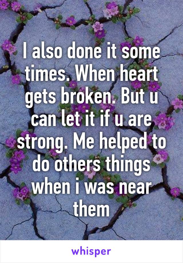 I also done it some times. When heart gets broken. But u can let it if u are strong. Me helped to do others things when i was near them