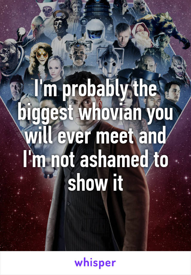 I'm probably the biggest whovian you will ever meet and I'm not ashamed to show it