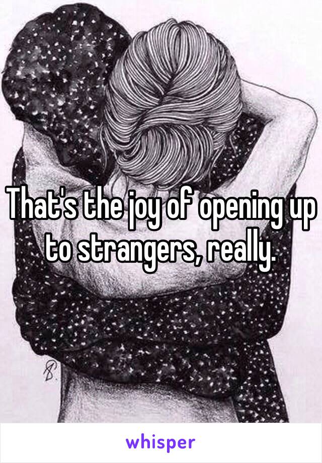 That's the joy of opening up to strangers, really.