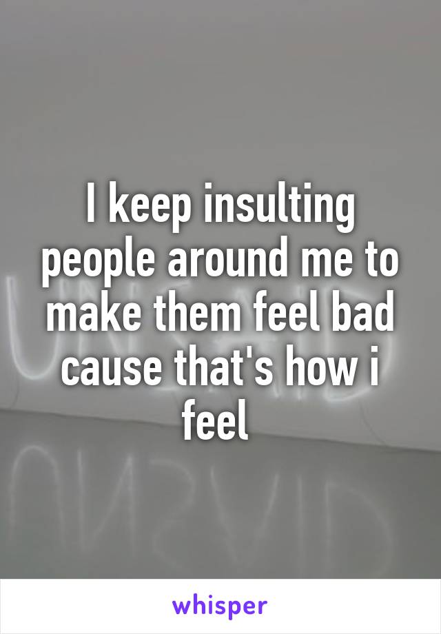 I keep insulting people around me to make them feel bad cause that's how i feel 