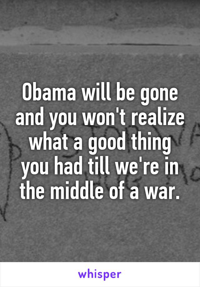 Obama will be gone and you won't realize what a good thing you had till we're in the middle of a war.