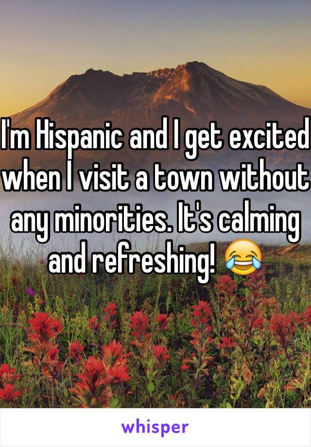 I'm Hispanic and I get excited when I visit a town without any minorities. It's calming and refreshing! 😂