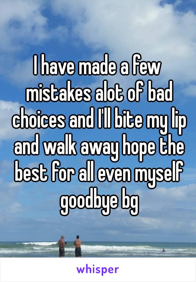 I have made a few mistakes alot of bad choices and I'll bite my lip and walk away hope the best for all even myself goodbye bg