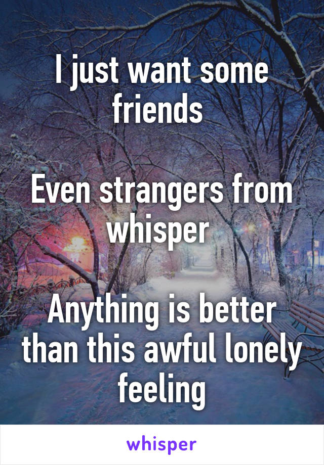 I just want some friends 

Even strangers from whisper 

Anything is better than this awful lonely feeling