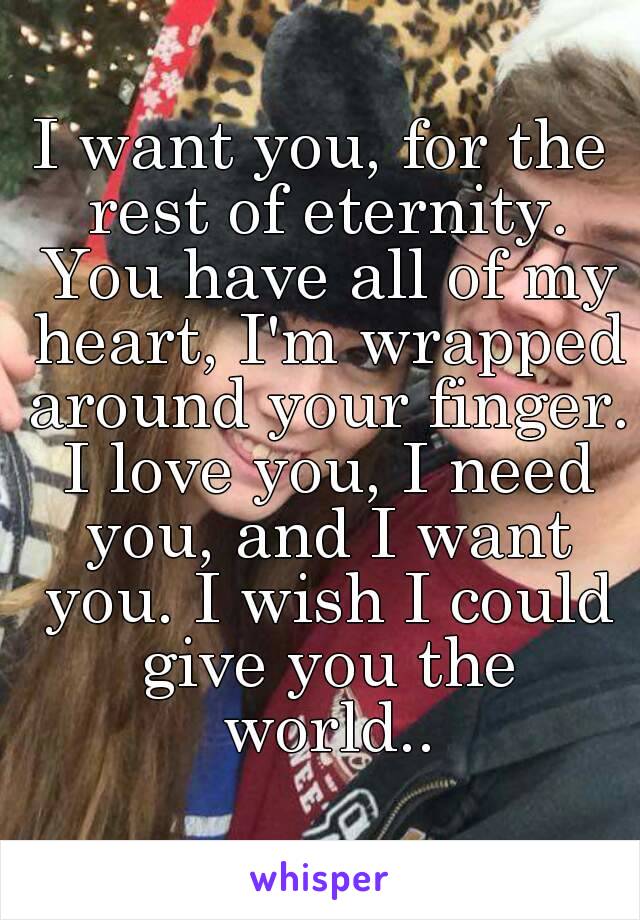 I want you, for the rest of eternity. You have all of my heart, I'm wrapped around your finger. I love you, I need you, and I want you. I wish I could give you the world..
