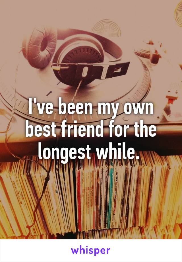 I've been my own best friend for the longest while. 