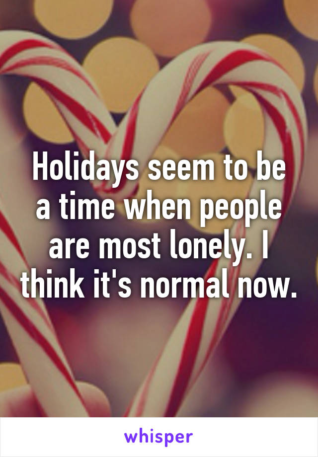 Holidays seem to be a time when people are most lonely. I think it's normal now.