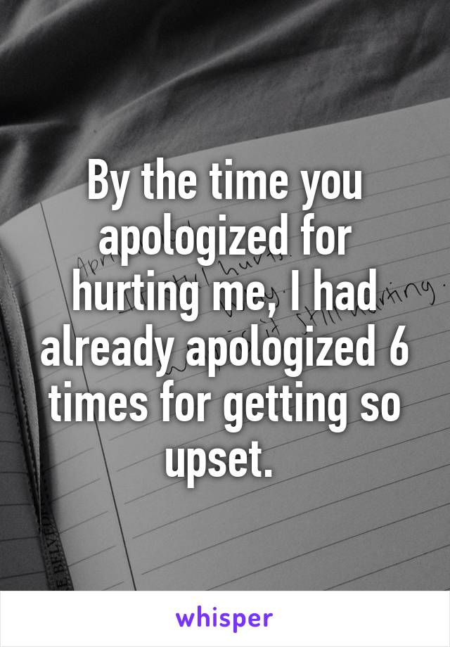 By the time you apologized for hurting me, I had already apologized 6 times for getting so upset. 
