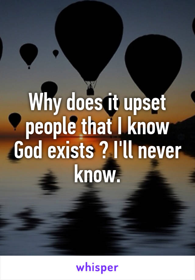 Why does it upset people that I know God exists ? I'll never know.