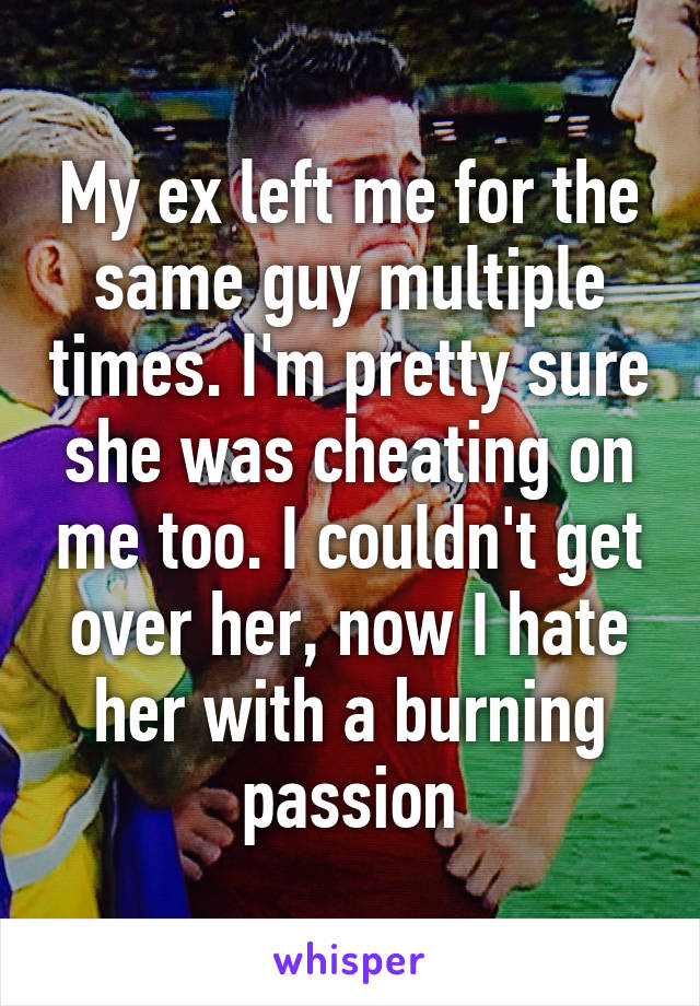 My ex left me for the same guy multiple times. I'm pretty sure she was cheating on me too. I couldn't get over her, now I hate her with a burning passion