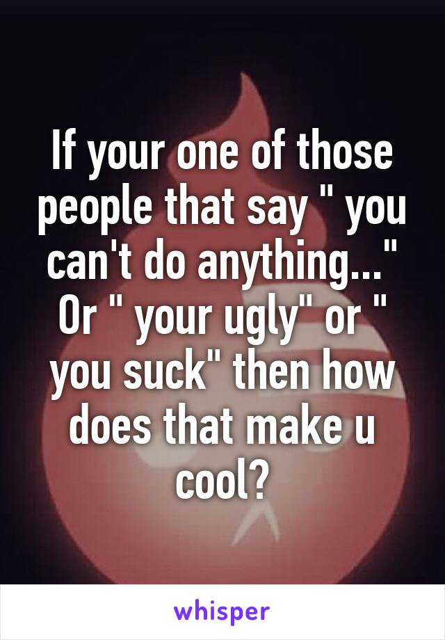 If your one of those people that say " you can't do anything..." Or " your ugly" or " you suck" then how does that make u cool?