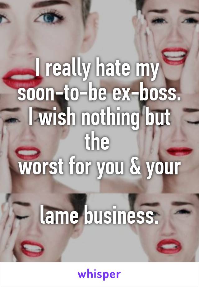 I really hate my 
soon-to-be ex-boss.
I wish nothing but the 
worst for you & your 
lame business.