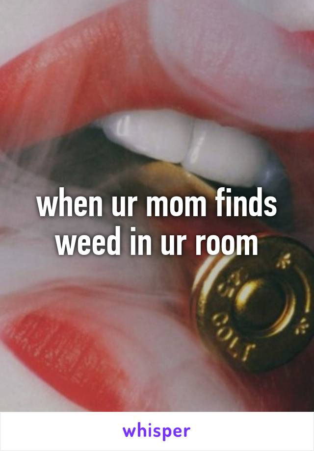 when ur mom finds weed in ur room