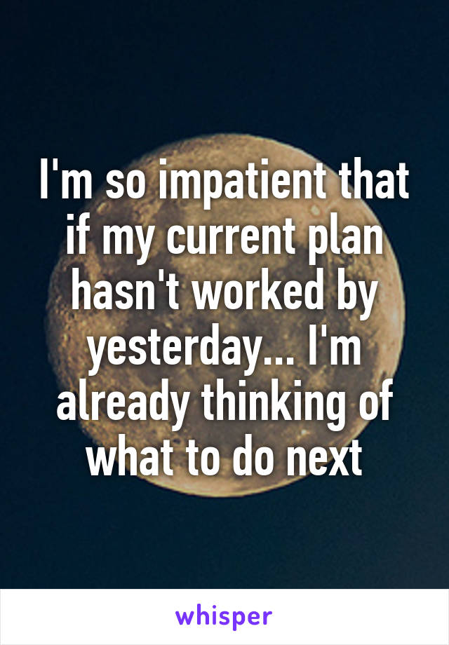 I'm so impatient that if my current plan hasn't worked by yesterday... I'm already thinking of what to do next