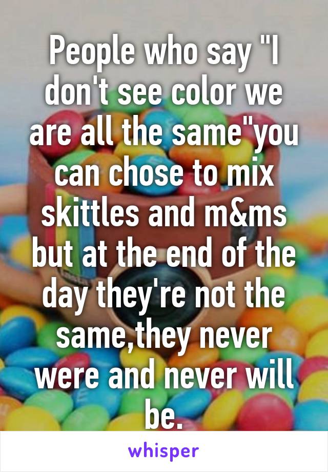 People who say "I don't see color we are all the same"you can chose to mix skittles and m&ms but at the end of the day they're not the same,they never were and never will be.