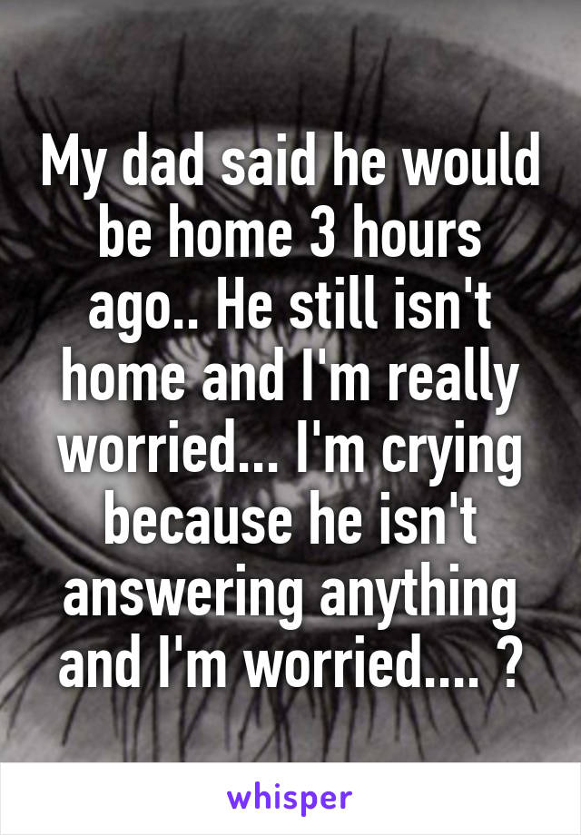My dad said he would be home 3 hours ago.. He still isn't home and I'm really worried... I'm crying because he isn't answering anything and I'm worried.... 😭
