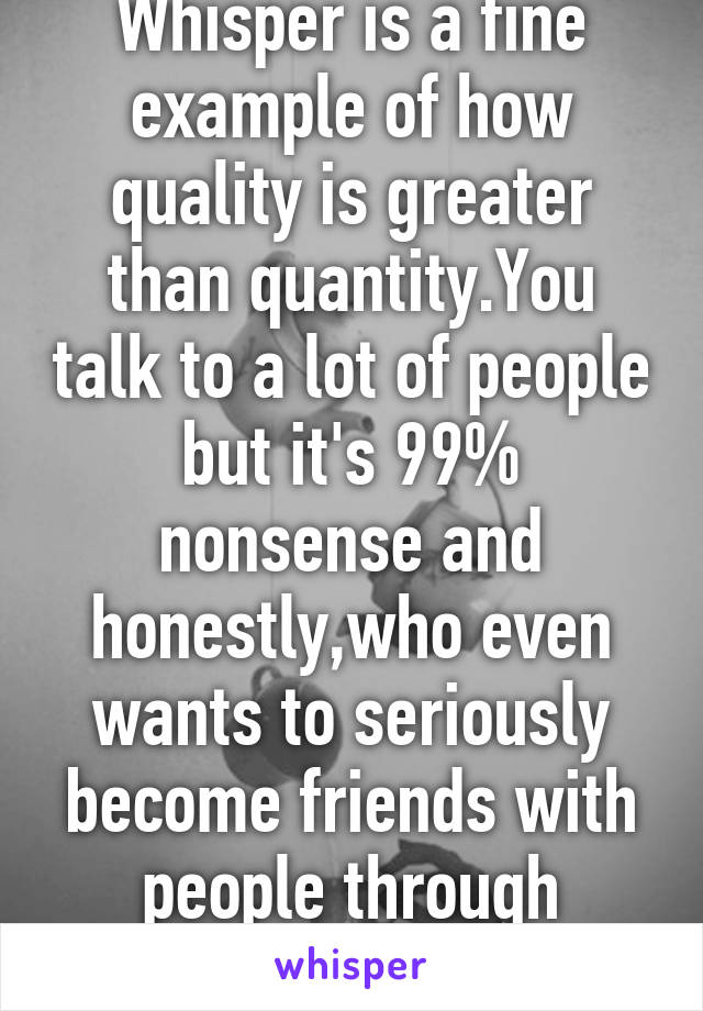 Whisper is a fine example of how quality is greater than quantity.You talk to a lot of people but it's 99% nonsense and honestly,who even wants to seriously become friends with people through whisper?