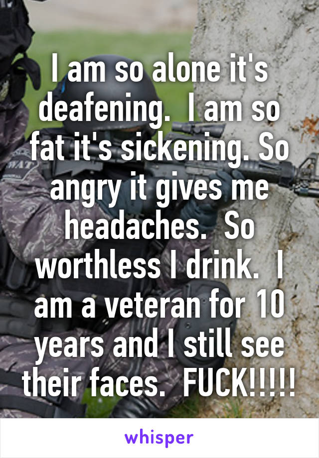 I am so alone it's deafening.  I am so fat it's sickening. So angry it gives me headaches.  So worthless I drink.  I am a veteran for 10 years and I still see their faces.  FUCK!!!!!