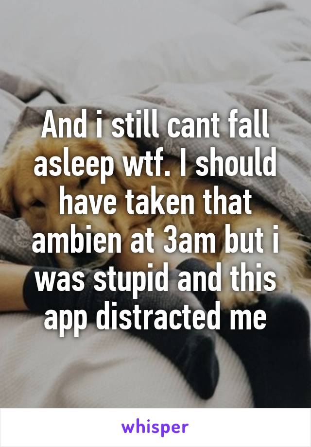 And i still cant fall asleep wtf. I should have taken that ambien at 3am but i was stupid and this app distracted me
