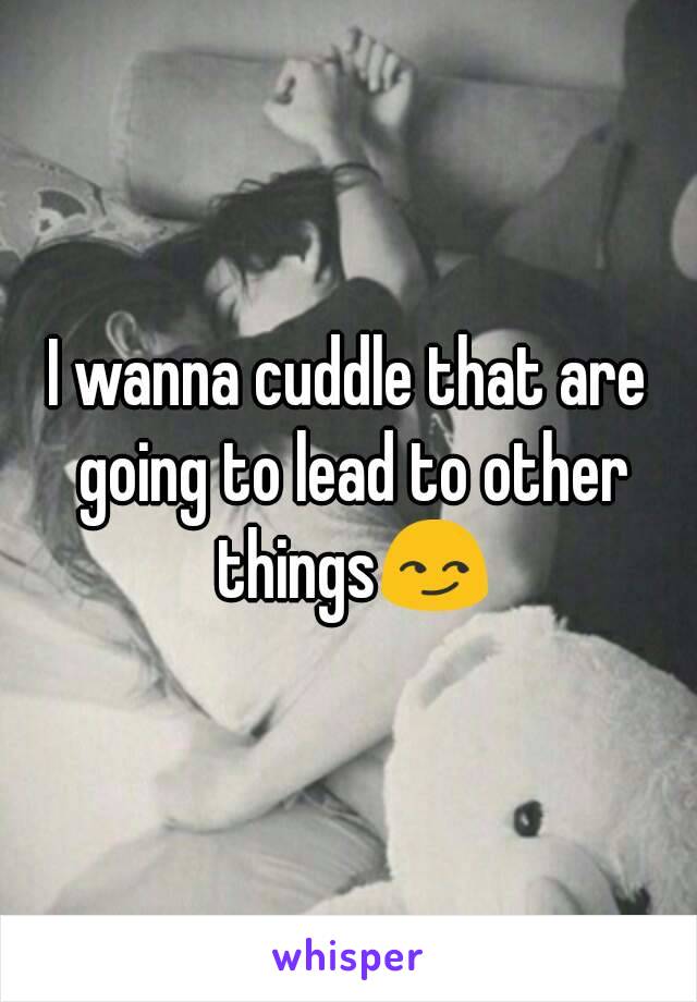 I wanna cuddle that are going to lead to other things😏