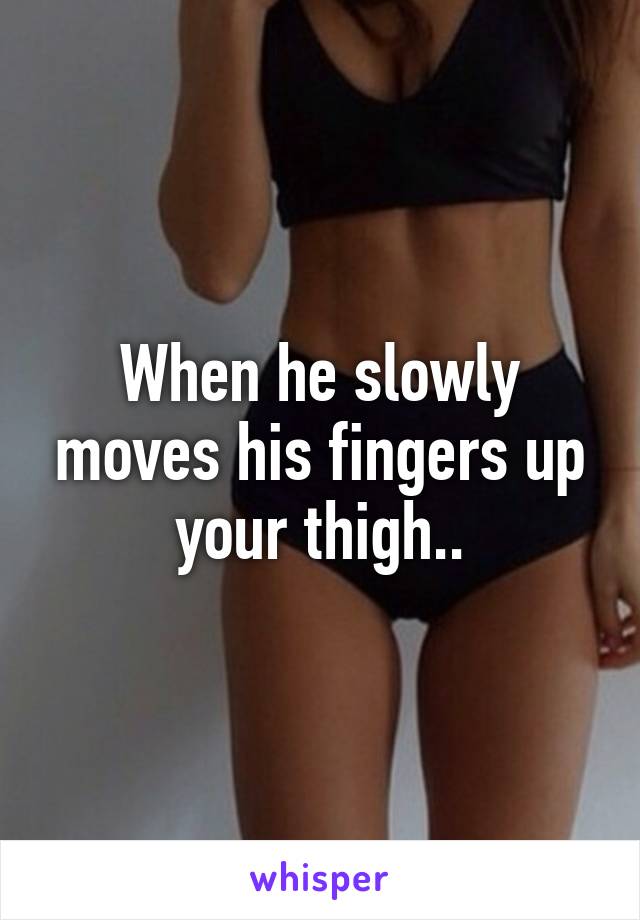 When he slowly moves his fingers up your thigh..