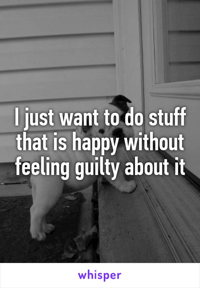 I just want to do stuff that is happy without feeling guilty about it