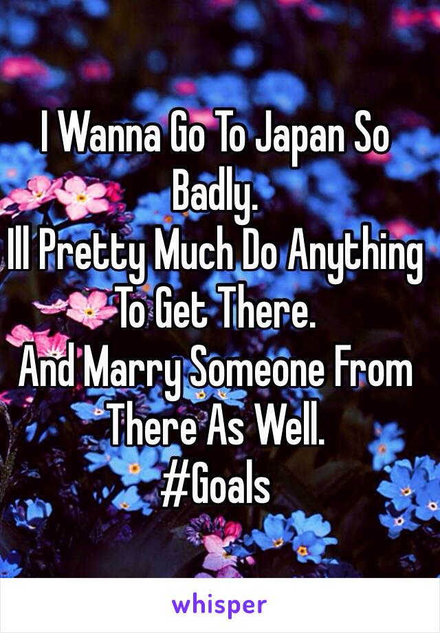 I Wanna Go To Japan So Badly. 
Ill Pretty Much Do Anything To Get There. 
And Marry Someone From There As Well. 
#Goals