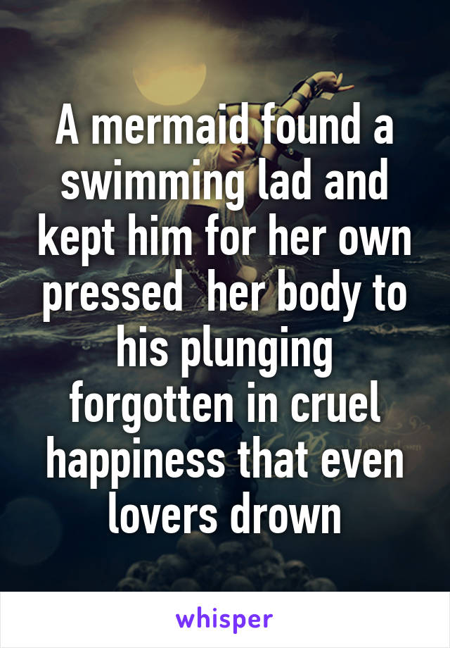 A mermaid found a swimming lad and kept him for her own pressed  her body to his plunging forgotten in cruel happiness that even lovers drown