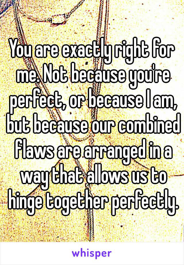 You are exactly right for me. Not because you're perfect, or because I am, but because our combined flaws are arranged in a way that allows us to hinge together perfectly.