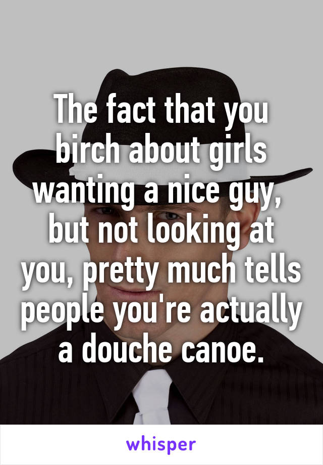 The fact that you birch about girls wanting a nice guy,  but not looking at you, pretty much tells people you're actually a douche canoe.