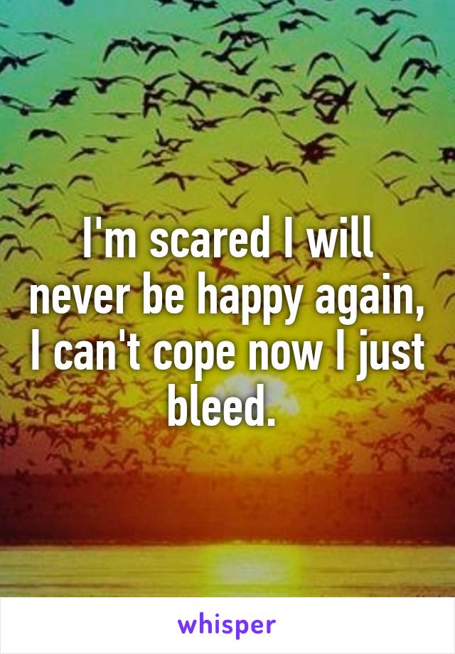I'm scared I will never be happy again, I can't cope now I just bleed. 