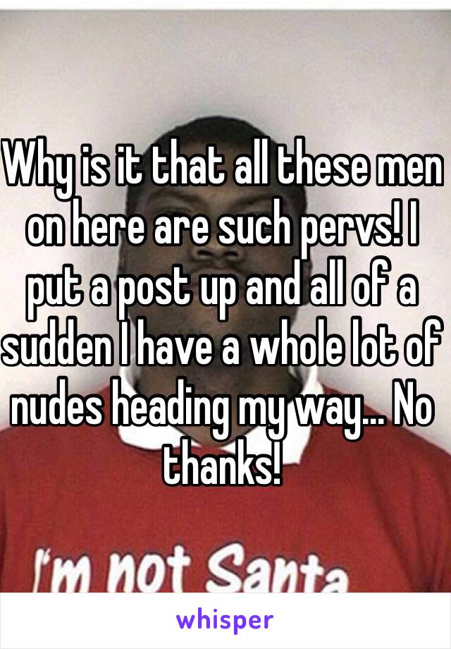 Why is it that all these men on here are such pervs! I put a post up and all of a sudden I have a whole lot of nudes heading my way... No thanks! 