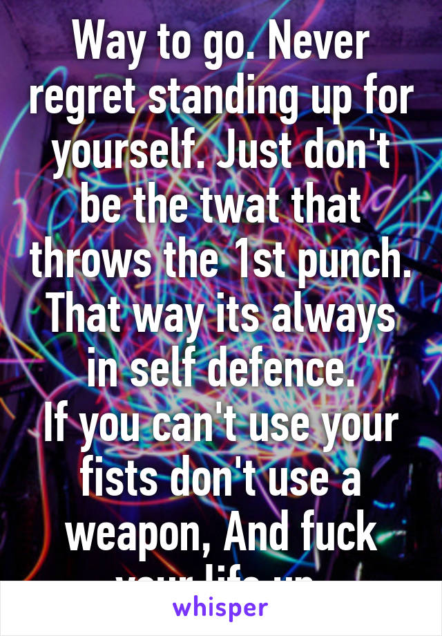 Way to go. Never regret standing up for yourself. Just don't be the twat that throws the 1st punch. That way its always in self defence.
If you can't use your fists don't use a weapon, And fuck your life up.