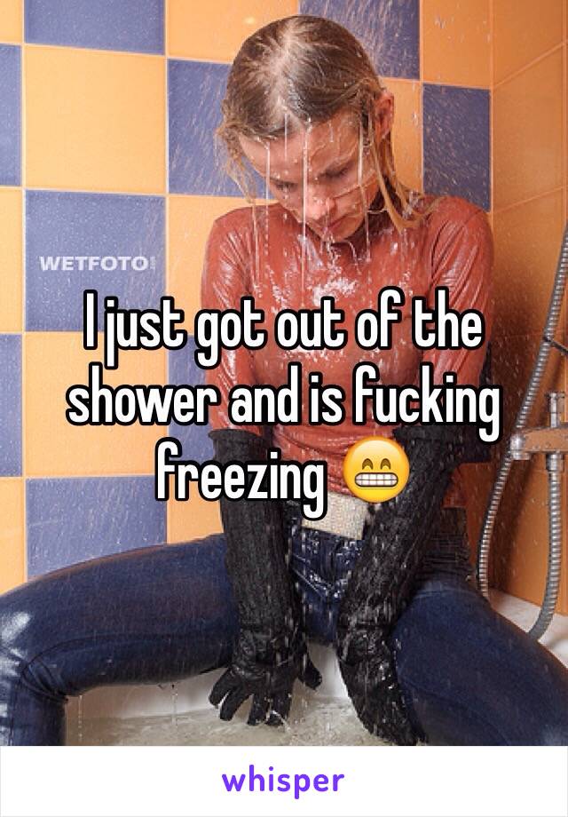 I just got out of the shower and is fucking freezing 😁