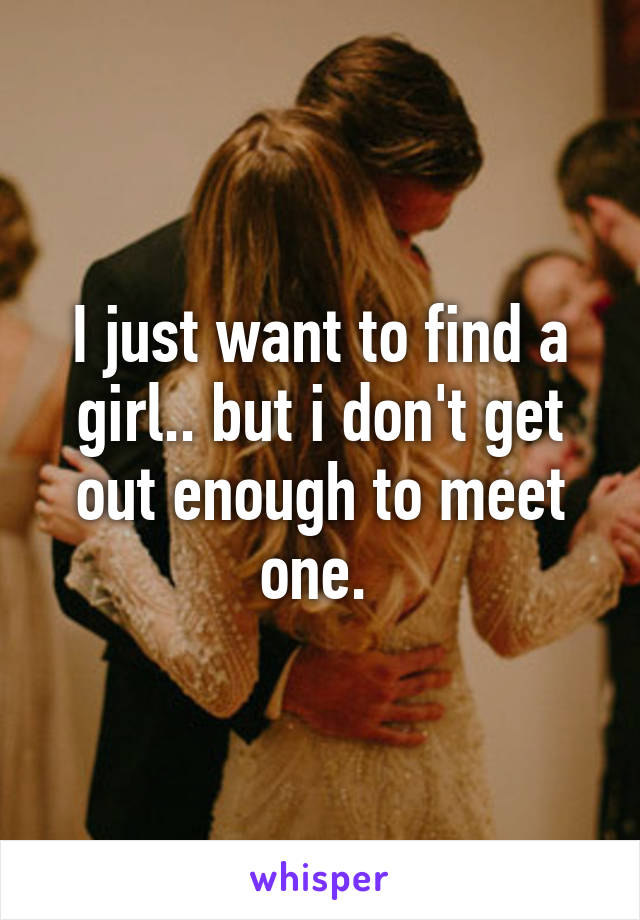 I just want to find a girl.. but i don't get out enough to meet one. 